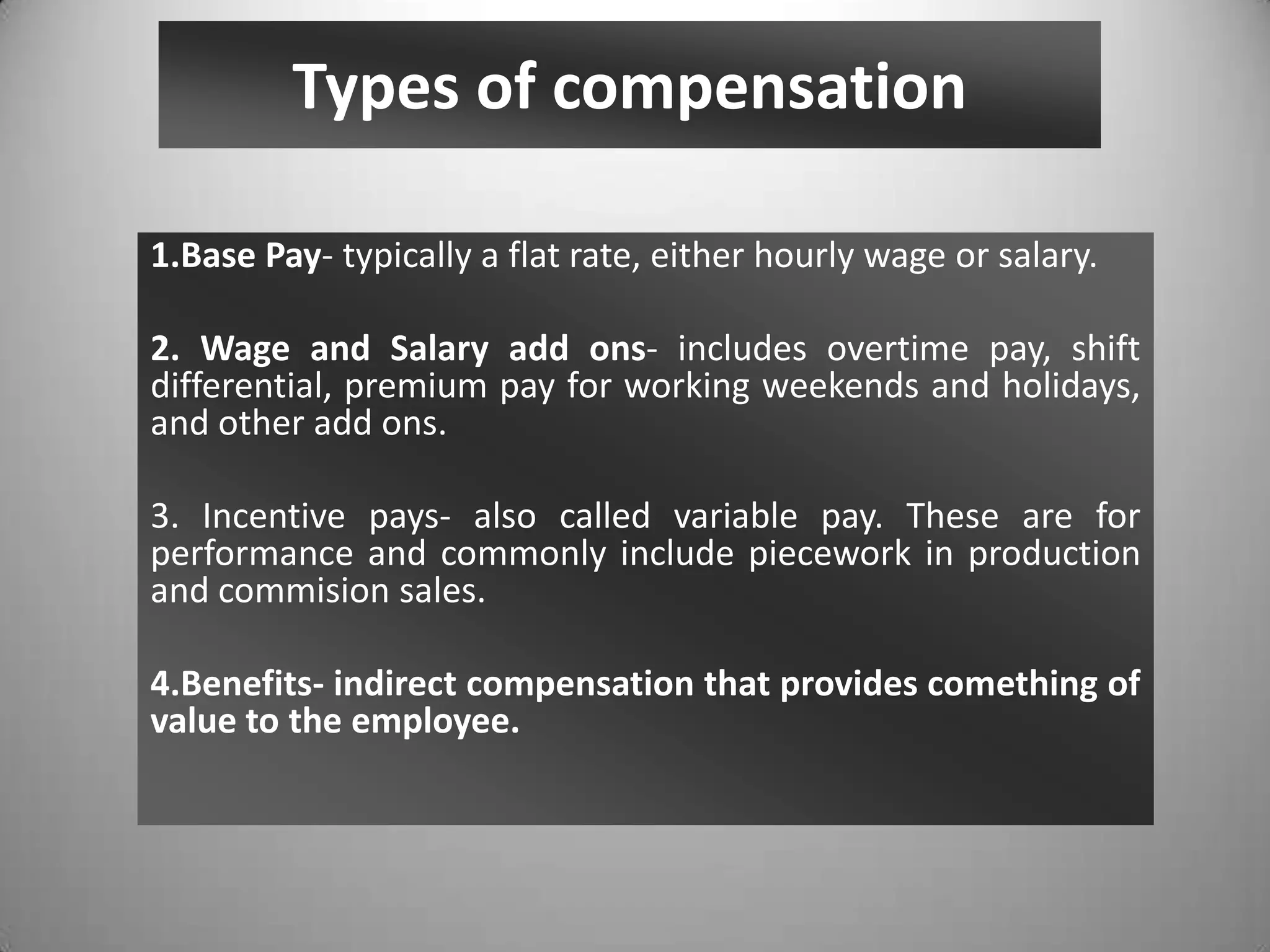 Types of compensation
1.Base Pay- typically a flat rate, either hourly wage or salary.
2. Wage and Salary add ons- includes overtime pay, shift
differential, premium pay for working weekends and holidays,
and other add ons.
3. Incentive pays- also called variable pay. These are for
performance and commonly include piecework in production
and commision sales.
4.Benefits- indirect compensation that provides comething of
value to the employee.
 