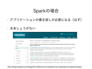 Sparkの場合 
• アプリケーションの書き直しが必要になる（はず）! 
• まあしょうがない 
http://blog.cloudera.com/blog/2014/09/how-to-translate-from-mapreduce-to-apache-spark/ 
 