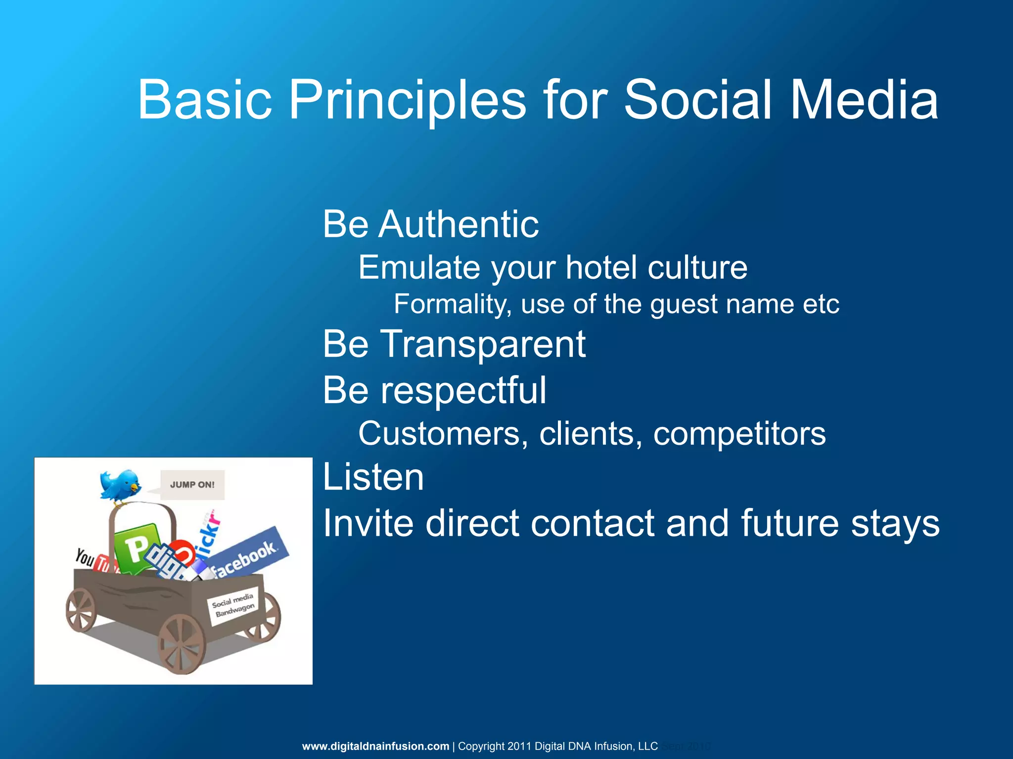 Basic Principles for Social Media

         Be Authentic
                Emulate your hotel culture
                       Formality, use of the guest name etc
         Be Transparent
         Be respectful
                Customers, clients, competitors
         Listen
         Invite direct contact and future stays




      www.digitaldnainfusion.com | Copyright 2011 Digital DNA Infusion, LLC Sept 2010
 