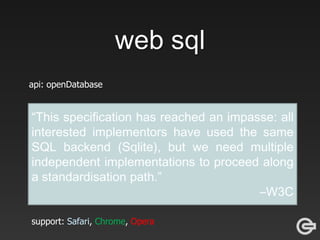 web sql
api: openDatabase
db = openDatabase("html5demos", "1.0", "HTML 5 Database API
example", 200000);
if (db) {
db.transaction(function(tx) {
tx.executeSql("CREATE TABLE IF NOT EXISTS tweets (id REAL UNIQUE,
text TEXT, created_at TEXT, screen_name TEXT,
mention BOOLEAN)", [], callback);
});
}
db.transaction(function (tx) {
tx.executeSql('SELECT * FROM tweets WHERE mention = ? AND id > ? ORDER
BY id DESC', [mention, latest], callbackFunc);});
support: Safari, Chrome, Opera
“This specification has reached an impasse: all
interested implementors have used the same
SQL backend (Sqlite), but we need multiple
independent implementations to proceed along
a standardisation path.”
–W3C
 