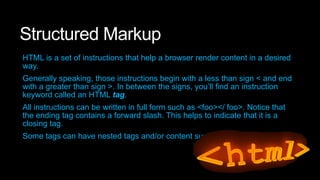 Structured Markup
HTML is a set of instructions that help a browser render content in a desired
way.
Generally speaking, those instructions begin with a less than sign < and end
with a greater than sign >. In between the signs, you’ll find an instruction
keyword called an HTML tag.

All instructions can be written in full form such as <foo></ foo>. Notice that
the ending tag contains a forward slash. This helps to indicate that it is a
closing tag.
Some tags can have nested tags and/or content such as <foo>bar</ foo>.

 