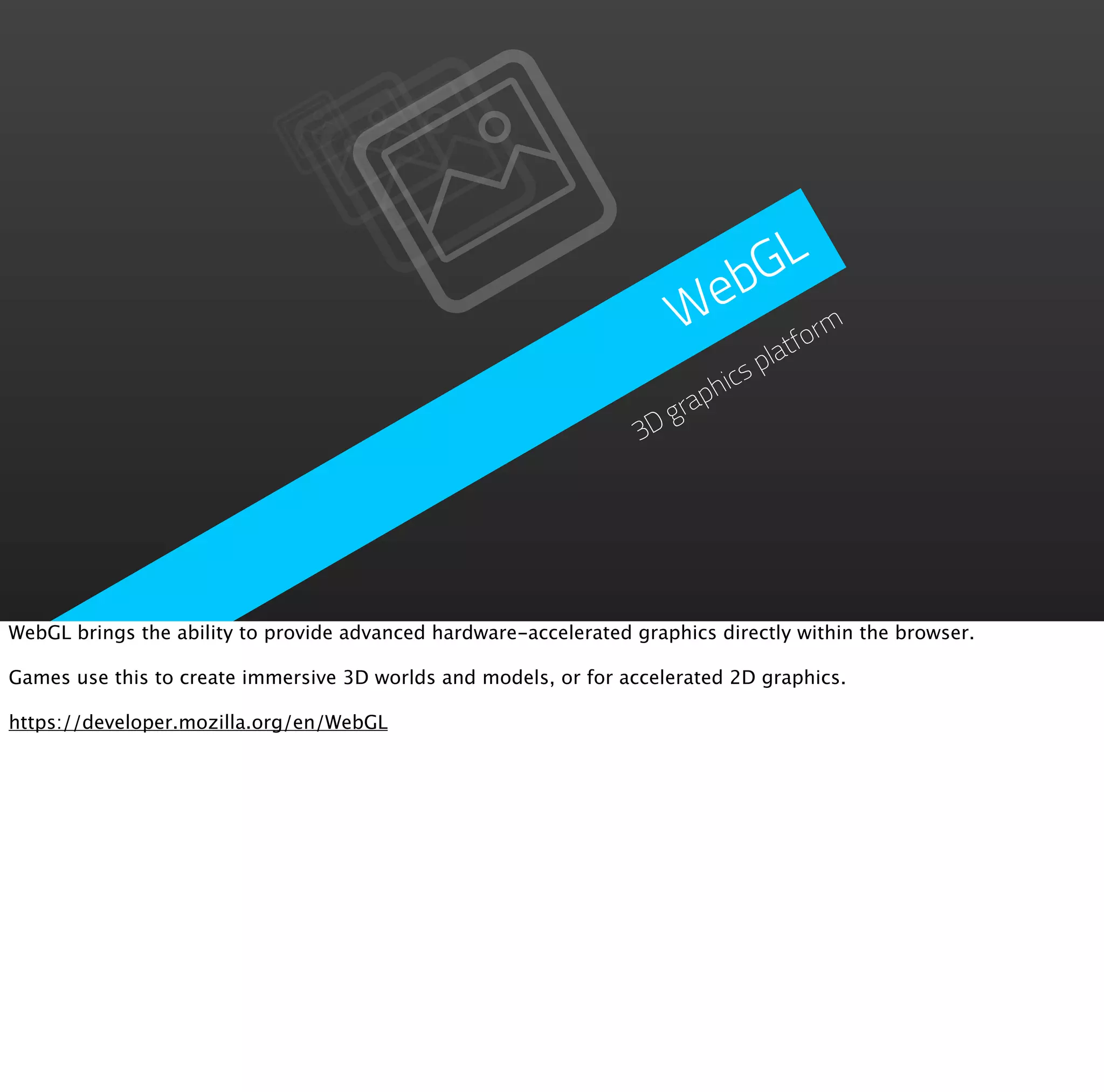 GL
                                                                        eb
                                                                       W tform
                                                                               pla
                                                                           ics
                                                                         ph
                                                                      gra
                                                                   3D




WebGL brings the ability to provide advanced hardware-accelerated graphics directly within the browser.

Games use this to create immersive 3D worlds and models, or for accelerated 2D graphics.

https://developer.mozilla.org/en/WebGL
 