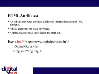 HTMLAttributes:
• An HTML attributes provides additional information about HTML
elements.
• HTML elements can have attributes.
• Attributes are always specified in the start tag.
Ex:<a href=“https://www.digitalgurus.co.in”>
Digital Gurus </a>
<img src=“img.png”>
 