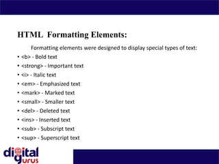 HTML Formatting Elements:
Formatting elements were designed to display special types of text:
• <b> - Bold text
• <strong> - Important text
• <i> - Italic text
• <em> - Emphasized text
• <mark> - Marked text
• <small> - Smaller text
• <del> - Deleted text
• <ins> - Inserted text
• <sub> - Subscript text
• <sup> - Superscript text
•
 