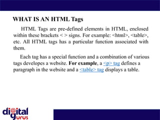 WHAT IS AN HTML Tags
HTML Tags are pre-defined elements in HTML, enclosed
within these brackets < > signs. For example: <html>, <table>,
etc. All HTML tags has a particular function associated with
them.
Each tag has a special function and a combination of various
tags developes a website. For example, a <p> tag defines a
paragraph in the website and a <table> tag displays a table.
 