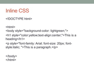 Inline CSS
<!DOCTYPE html>
<html>
<body style="background-color: lightgreen;">
<h1 style="color:yellow;text-align:center;">This is a
heading</h1>
<p style="font-family: Arial; font-size: 20px; font-
style:italic; ">This is a paragraph.</p>
</body>
</html>
 