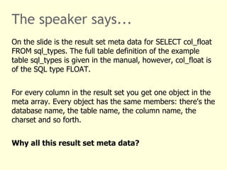 The speaker says... 
On the slide is the result set meta data for SELECT col_float 
FROM sql_types. The full table definition of the example 
table sql_types is given in the manual, however, col_float is 
of the SQL type FLOAT. 
For every column in the result set you get one object in the 
meta array. Every object has the same members: there's the 
database name, the table name, the column name, the 
charset and so forth. 
Why all this result set meta data? 
 
