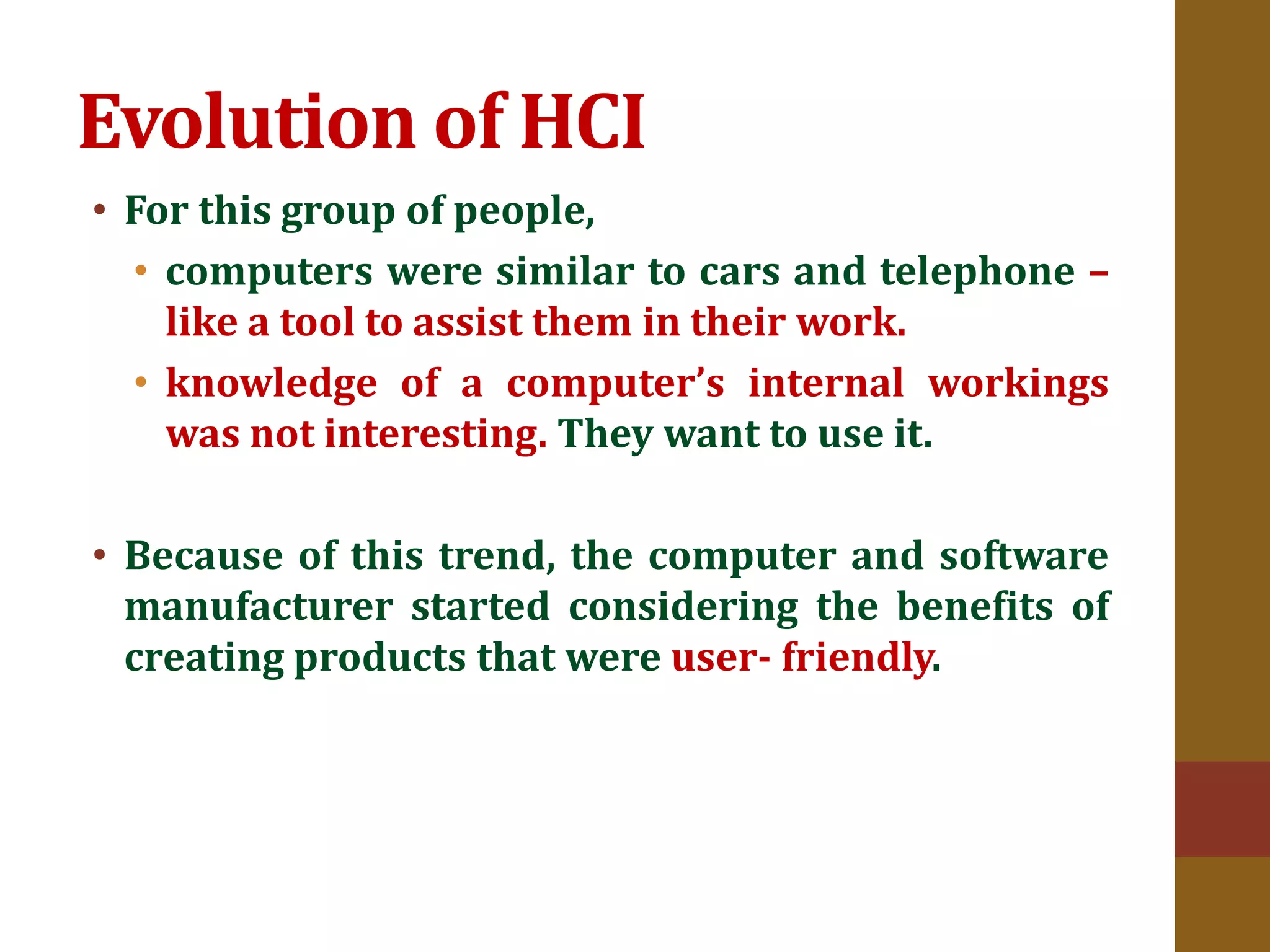 Evolution of HCI
• For this group of people,
• computers were similar to cars and telephone –
like a tool to assist them in their work.
• knowledge of a computer’s internal workings
was not interesting. They want to use it.
• Because of this trend, the computer and software
manufacturer started considering the benefits of
creating products that were user- friendly.
 