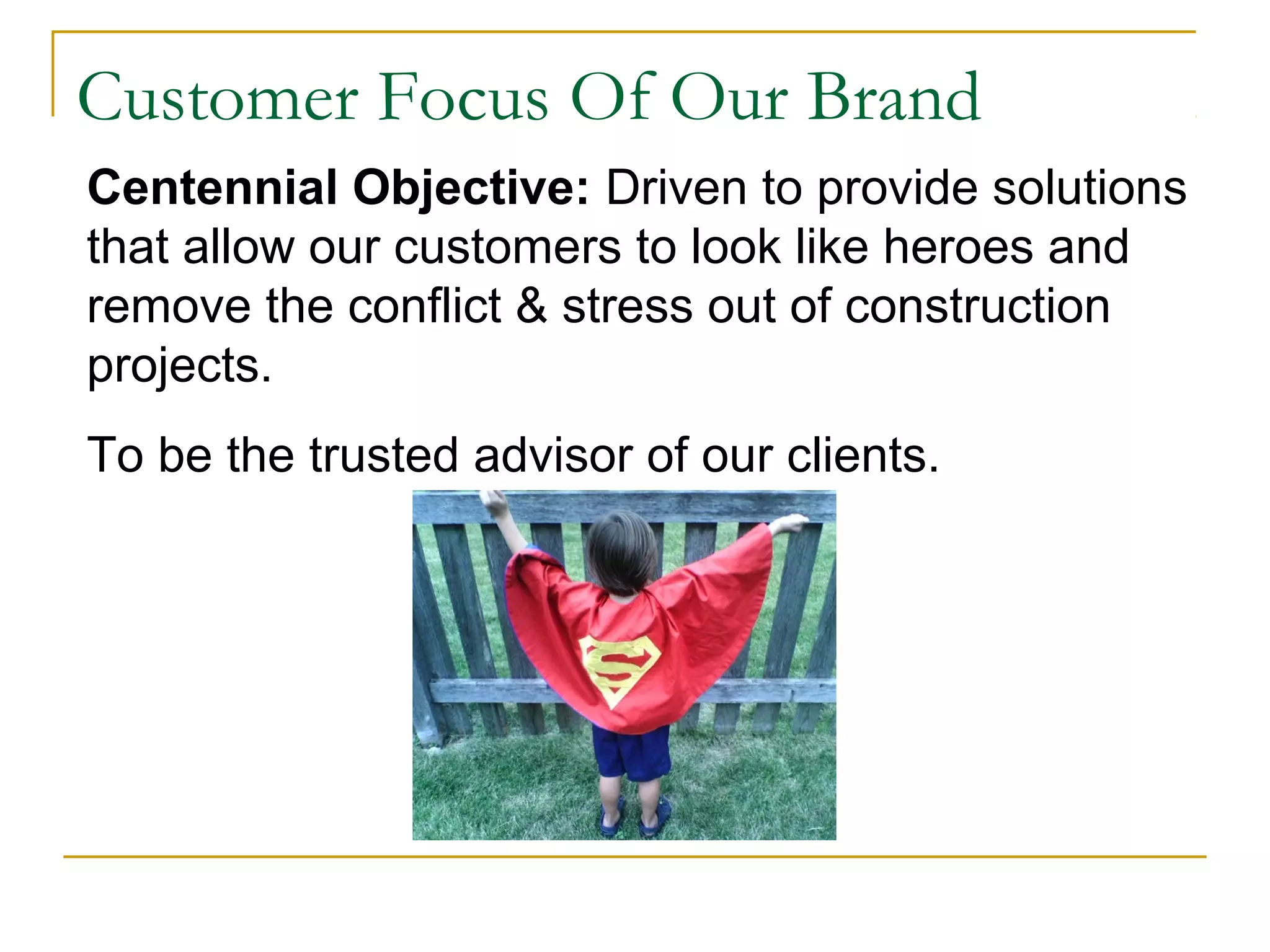 Customer Focus Of Our Brand
Centennial Objective: Driven to provide solutions
that allow our customers to look like heroes and
remove the conflict & stress out of construction
projects.
To be the trusted advisor of our clients.
 