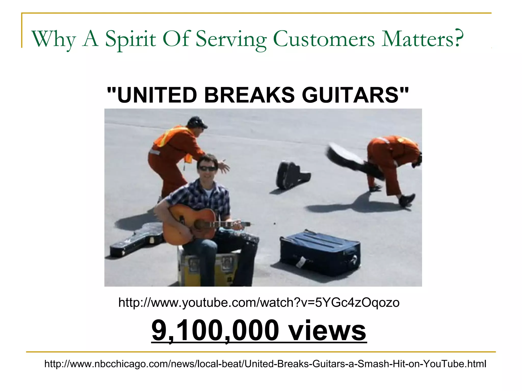 Why A Spirit Of Serving Customers Matters?
"UNITED BREAKS GUITARS"
9,100,000 views
http://www.nbcchicago.com/news/local-beat/United-Breaks-Guitars-a-Smash-Hit-on-YouTube.html
http://www.youtube.com/watch?v=5YGc4zOqozo
 