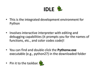 IDLE
• This is the integrated development environment for
Python
• Involves interactive interpreter with editing and
debugging capabilities (it prompts you for the names of
functions, etc., and color codes code)!
• You can find and double click the Pythonw.exe
executable (e.g., python27) in the downloaded folder
• Pin it to the taskbar.
 