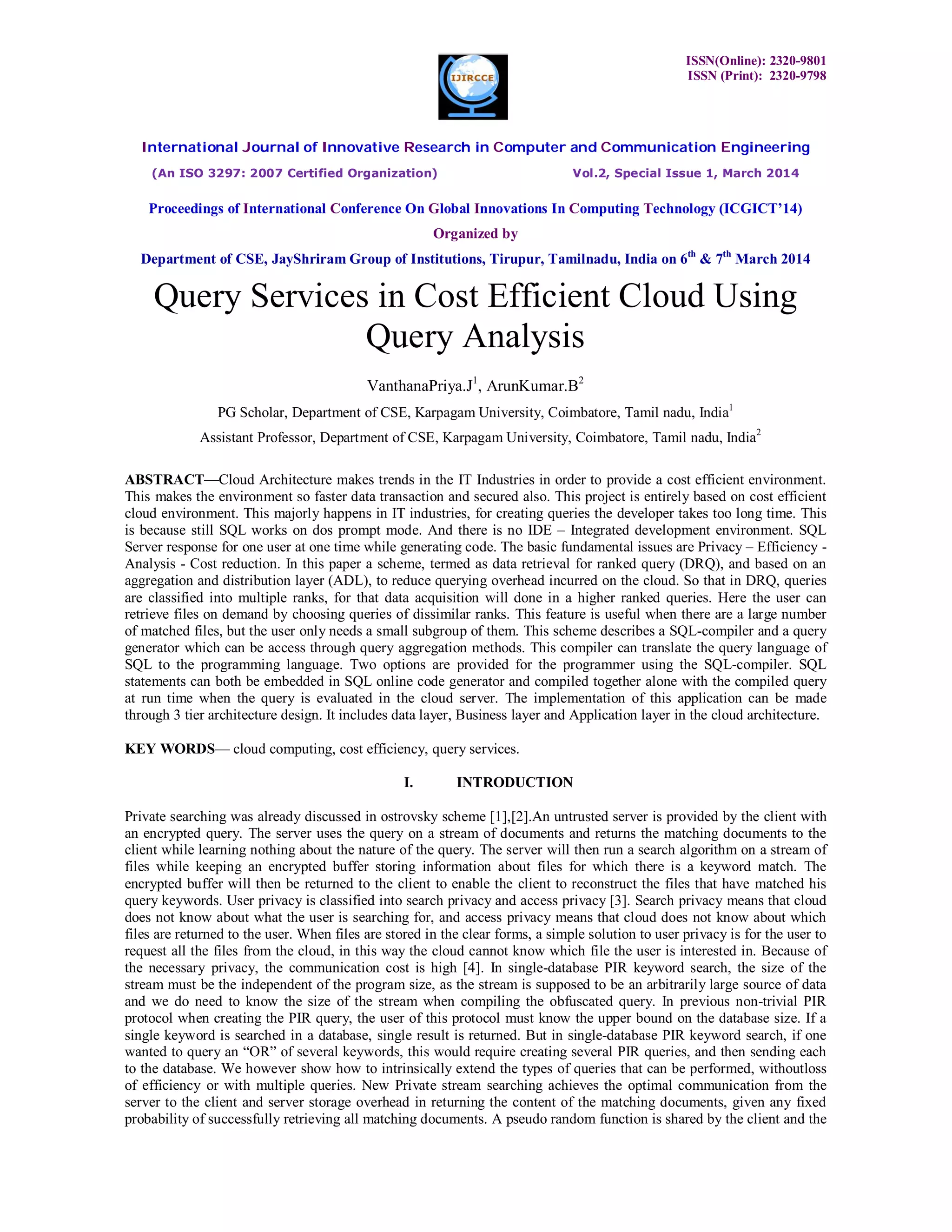 ISSN(Online): 2320-9801
ISSN (Print): 2320-9798
International Journal of Innovative Research in Computer and Communication Engineering
(An ISO 3297: 2007 Certified Organization) Vol.2, Special Issue 1, March 2014
Proceedings of International Conference On Global Innovations In Computing Technology (ICGICT’14)
Organized by
Department of CSE, JayShriram Group of Institutions, Tirupur, Tamilnadu, India on 6th
& 7th
March 2014
Query Services in Cost Efficient Cloud Using
Query Analysis
VanthanaPriya.J1
, ArunKumar.B2
PG Scholar, Department of CSE, Karpagam University, Coimbatore, Tamil nadu, India1
Assistant Professor, Department of CSE, Karpagam University, Coimbatore, Tamil nadu, India2
ABSTRACT—Cloud Architecture makes trends in the IT Industries in order to provide a cost efficient environment.
This makes the environment so faster data transaction and secured also. This project is entirely based on cost efficient
cloud environment. This majorly happens in IT industries, for creating queries the developer takes too long time. This
is because still SQL works on dos prompt mode. And there is no IDE – Integrated development environment. SQL
Server response for one user at one time while generating code. The basic fundamental issues are Privacy – Efficiency -
Analysis - Cost reduction. In this paper a scheme, termed as data retrieval for ranked query (DRQ), and based on an
aggregation and distribution layer (ADL), to reduce querying overhead incurred on the cloud. So that in DRQ, queries
are classified into multiple ranks, for that data acquisition will done in a higher ranked queries. Here the user can
retrieve files on demand by choosing queries of dissimilar ranks. This feature is useful when there are a large number
of matched files, but the user only needs a small subgroup of them. This scheme describes a SQL-compiler and a query
generator which can be access through query aggregation methods. This compiler can translate the query language of
SQL to the programming language. Two options are provided for the programmer using the SQL-compiler. SQL
statements can both be embedded in SQL online code generator and compiled together alone with the compiled query
at run time when the query is evaluated in the cloud server. The implementation of this application can be made
through 3 tier architecture design. It includes data layer, Business layer and Application layer in the cloud architecture.
KEY WORDS— cloud computing, cost efficiency, query services.
I. INTRODUCTION
Private searching was already discussed in ostrovsky scheme [1],[2].An untrusted server is provided by the client with
an encrypted query. The server uses the query on a stream of documents and returns the matching documents to the
client while learning nothing about the nature of the query. The server will then run a search algorithm on a stream of
files while keeping an encrypted buffer storing information about files for which there is a keyword match. The
encrypted buffer will then be returned to the client to enable the client to reconstruct the files that have matched his
query keywords. User privacy is classified into search privacy and access privacy [3]. Search privacy means that cloud
does not know about what the user is searching for, and access privacy means that cloud does not know about which
files are returned to the user. When files are stored in the clear forms, a simple solution to user privacy is for the user to
request all the files from the cloud, in this way the cloud cannot know which file the user is interested in. Because of
the necessary privacy, the communication cost is high [4]. In single-database PIR keyword search, the size of the
stream must be the independent of the program size, as the stream is supposed to be an arbitrarily large source of data
and we do need to know the size of the stream when compiling the obfuscated query. In previous non-trivial PIR
protocol when creating the PIR query, the user of this protocol must know the upper bound on the database size. If a
single keyword is searched in a database, single result is returned. But in single-database PIR keyword search, if one
wanted to query an “OR” of several keywords, this would require creating several PIR queries, and then sending each
to the database. We however show how to intrinsically extend the types of queries that can be performed, withoutloss
of efficiency or with multiple queries. New Private stream searching achieves the optimal communication from the
server to the client and server storage overhead in returning the content of the matching documents, given any fixed
probability of successfully retrieving all matching documents. A pseudo random function is shared by the client and the
 