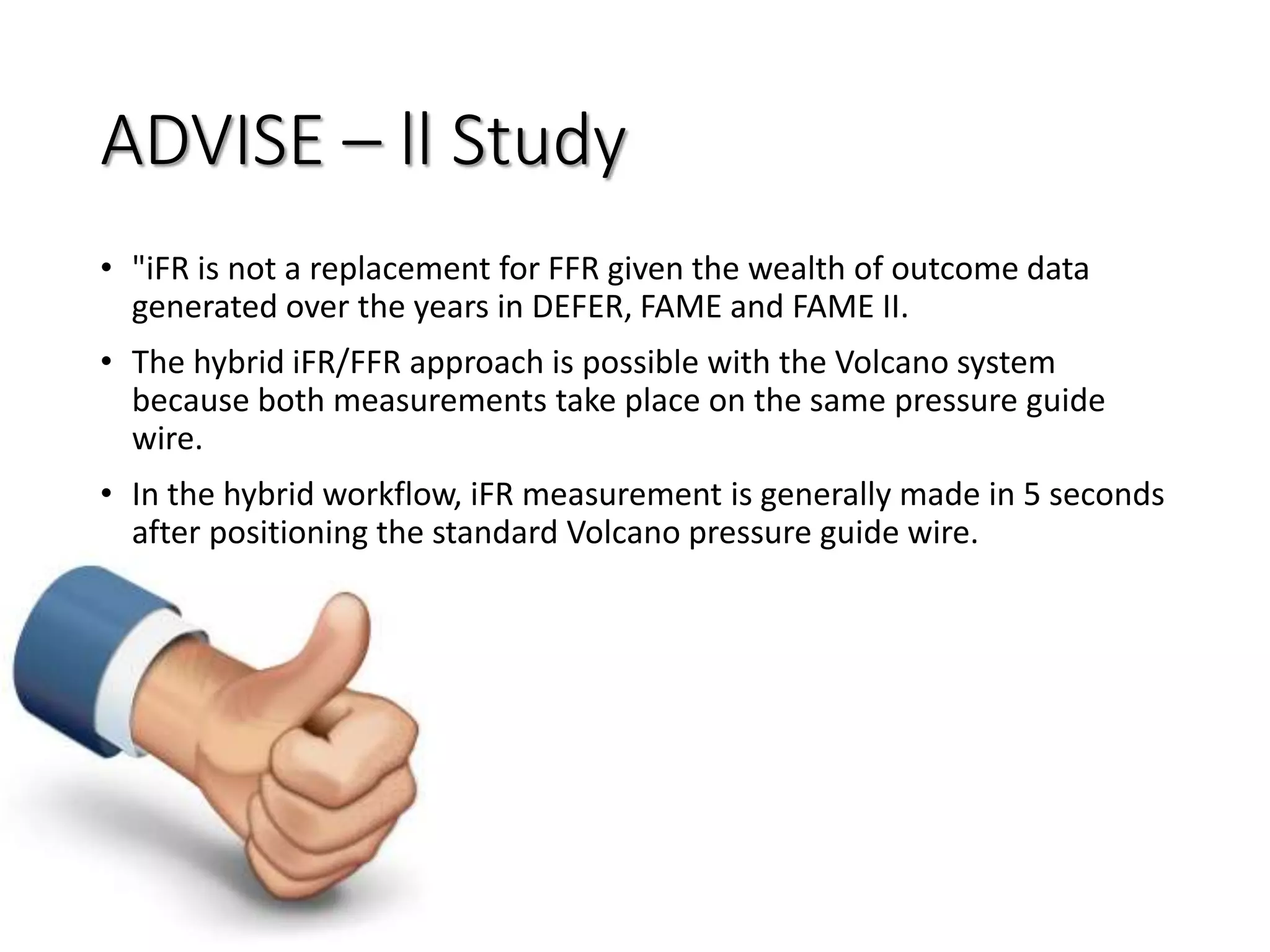 ADVISE – ll Study
• "iFR is not a replacement for FFR given the wealth of outcome data
generated over the years in DEFER, FAME and FAME II.
• The hybrid iFR/FFR approach is possible with the Volcano system
because both measurements take place on the same pressure guide
wire.
• In the hybrid workflow, iFR measurement is generally made in 5 seconds
after positioning the standard Volcano pressure guide wire.
 