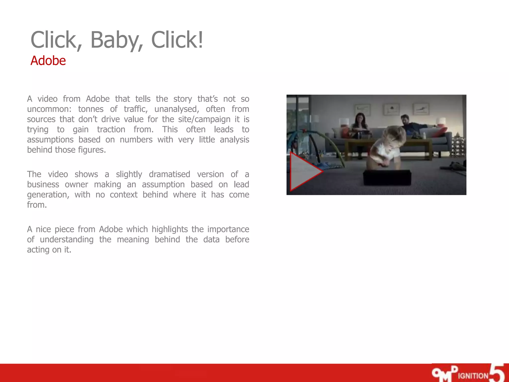 Click, Baby, Click!
Adobe

A video from Adobe that tells the story that‟s not so
uncommon: tonnes of traffic, unanalysed, often from
sources that don‟t drive value for the site/campaign it is
trying to gain traction from. This often leads to
assumptions based on numbers with very little analysis
behind those figures.
The video shows a slightly dramatised version of a
business owner making an assumption based on lead
generation, with no context behind where it has come
from.
A nice piece from Adobe which highlights the importance
of understanding the meaning behind the data before
acting on it.

 