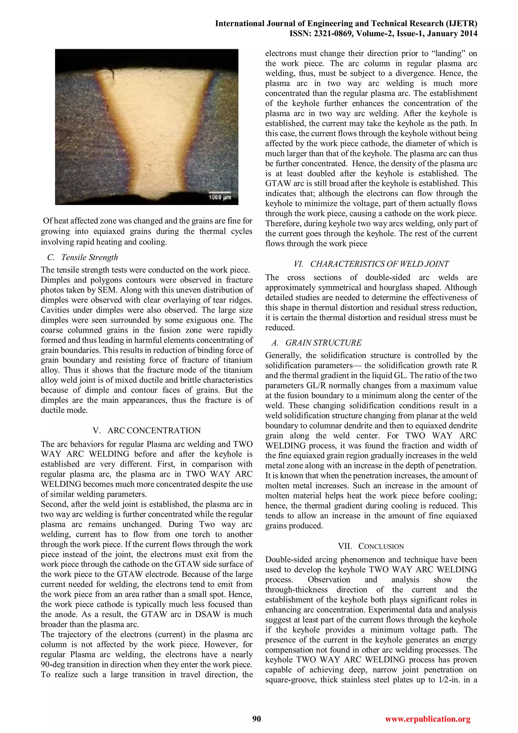 International Journal of Engineering and Technical Research (IJETR)
ISSN: 2321-0869, Volume-2, Issue-1, January 2014
90 www.erpublication.org
Of heat affected zone was changed and the grains are fine for
growing into equiaxed grains during the thermal cycles
involving rapid heating and cooling.
C. Tensile Strength
The tensile strength tests were conducted on the work piece.
Dimples and polygons contours were observed in fracture
photos taken by SEM. Along with this uneven distribution of
dimples were observed with clear overlaying of tear ridges.
Cavities under dimples were also observed. The large size
dimples were seen surrounded by some exiguous one. The
coarse columned grains in the fusion zone were rapidly
formed and thus leading in harmful elements concentrating of
grain boundaries. This results in reduction of binding force of
grain boundary and resisting force of fracture of titanium
alloy. Thus it shows that the fracture mode of the titanium
alloy weld joint is of mixed ductile and brittle characteristics
because of dimple and contour faces of grains. But the
dimples are the main appearances, thus the fracture is of
ductile mode.
V. ARC CONCENTRATION
The arc behaviors for regular Plasma arc welding and TWO
WAY ARC WELDING before and after the keyhole is
established are very different. First, in comparison with
regular plasma arc, the plasma arc in TWO WAY ARC
WELDING becomes much more concentrated despite the use
of similar welding parameters.
Second, after the weld joint is established, the plasma arc in
two way arc welding is further concentrated while the regular
plasma arc remains unchanged. During Two way arc
welding, current has to flow from one torch to another
through the work piece. If the current flows through the work
piece instead of the joint, the electrons must exit from the
work piece through the cathode on the GTAW side surface of
the work piece to the GTAW electrode. Because of the large
current needed for welding, the electrons tend to emit from
the work piece from an area rather than a small spot. Hence,
the work piece cathode is typically much less focused than
the anode. As a result, the GTAW arc in DSAW is much
broader than the plasma arc.
The trajectory of the electrons (current) in the plasma arc
column is not affected by the work piece. However, for
regular Plasma arc welding, the electrons have a nearly
90-deg transition in direction when they enter the work piece.
To realize such a large transition in travel direction, the
electrons must change their direction prior to ―landing‖ on
the work piece. The arc column in regular plasma arc
welding, thus, must be subject to a divergence. Hence, the
plasma arc in two way arc welding is much more
concentrated than the regular plasma arc. The establishment
of the keyhole further enhances the concentration of the
plasma arc in two way arc welding. After the keyhole is
established, the current may take the keyhole as the path. In
this case, the current flows through the keyhole without being
affected by the work piece cathode, the diameter of which is
much larger than that of the keyhole. The plasma arc can thus
be further concentrated. Hence, the density of the plasma arc
is at least doubled after the keyhole is established. The
GTAW arc is still broad after the keyhole is established. This
indicates that; although the electrons can flow through the
keyhole to minimize the voltage, part of them actually flows
through the work piece, causing a cathode on the work piece.
Therefore, during keyhole two way arcs welding, only part of
the current goes through the keyhole. The rest of the current
flows through the work piece
VI. CHARACTERISTICS OF WELD JOINT
The cross sections of double-sided arc welds are
approximately symmetrical and hourglass shaped. Although
detailed studies are needed to determine the effectiveness of
this shape in thermal distortion and residual stress reduction,
it is certain the thermal distortion and residual stress must be
reduced.
A. GRAIN STRUCTURE
Generally, the solidification structure is controlled by the
solidification parameters— the solidification growth rate R
and the thermal gradient in the liquid GL. The ratio of the two
parameters GL/R normally changes from a maximum value
at the fusion boundary to a minimum along the center of the
weld. These changing solidification conditions result in a
weld solidification structure changing from planar at the weld
boundary to columnar dendrite and then to equiaxed dendrite
grain along the weld center. For TWO WAY ARC
WELDING process, it was found the fraction and width of
the fine equiaxed grain region gradually increases in the weld
metal zone along with an increase in the depth of penetration.
It is known that when the penetration increases, the amount of
molten metal increases. Such an increase in the amount of
molten material helps heat the work piece before cooling;
hence, the thermal gradient during cooling is reduced. This
tends to allow an increase in the amount of fine equiaxed
grains produced.
VII. CONCLUSION
Double-sided arcing phenomenon and technique have been
used to develop the keyhole TWO WAY ARC WELDING
process. Observation and analysis show the
through-thickness direction of the current and the
establishment of the keyhole both plays significant roles in
enhancing arc concentration. Experimental data and analysis
suggest at least part of the current flows through the keyhole
if the keyhole provides a minimum voltage path. The
presence of the current in the keyhole generates an energy
compensation not found in other arc welding processes. The
keyhole TWO WAY ARC WELDING process has proven
capable of achieving deep, narrow joint penetration on
square-groove, thick stainless steel plates up to 1⁄2-in. in a
 