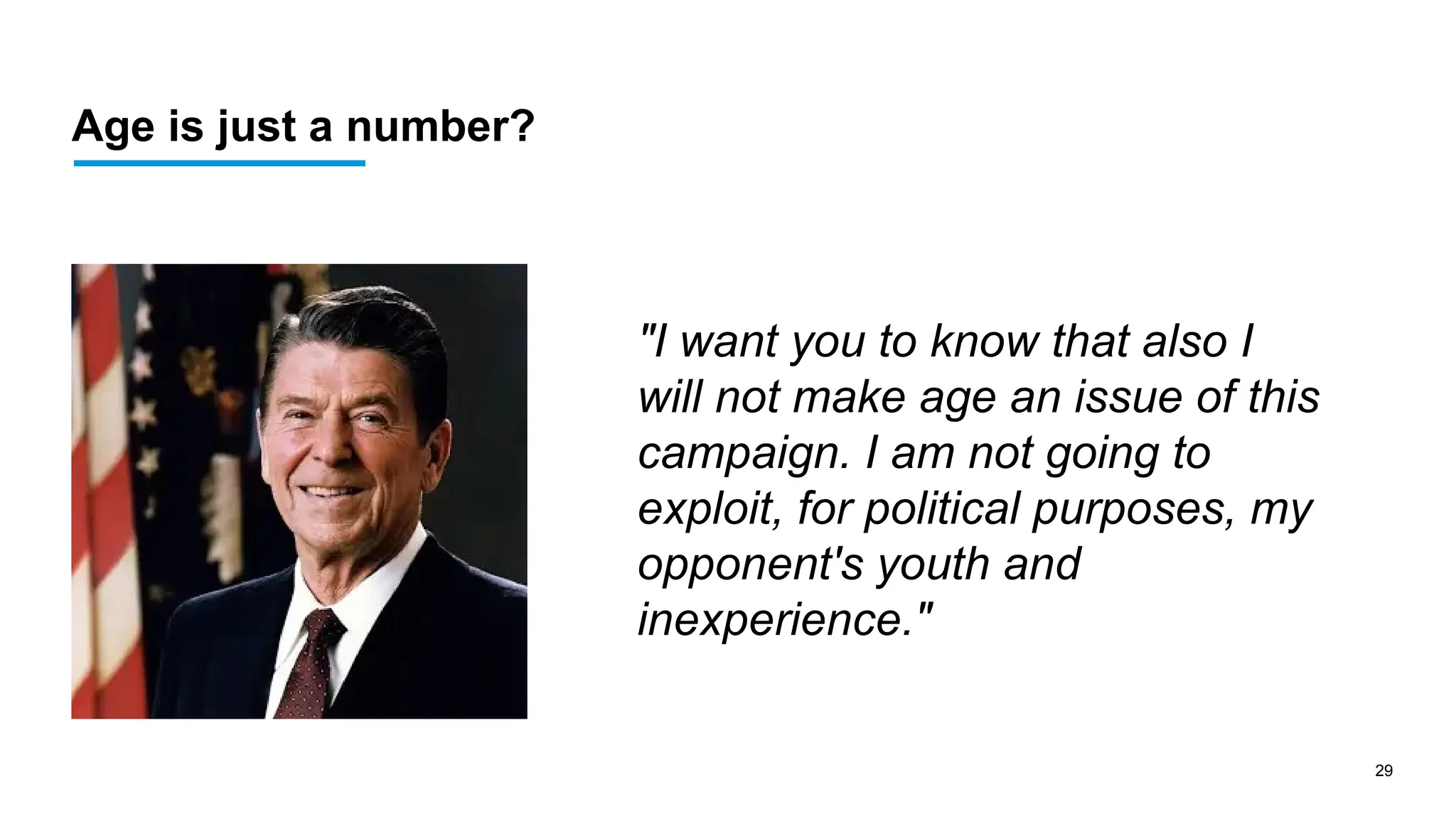 29
Age is just a number?
"I want you to know that also I
will not make age an issue of this
campaign. I am not going to
exploit, for political purposes, my
opponent's youth and
inexperience."
 