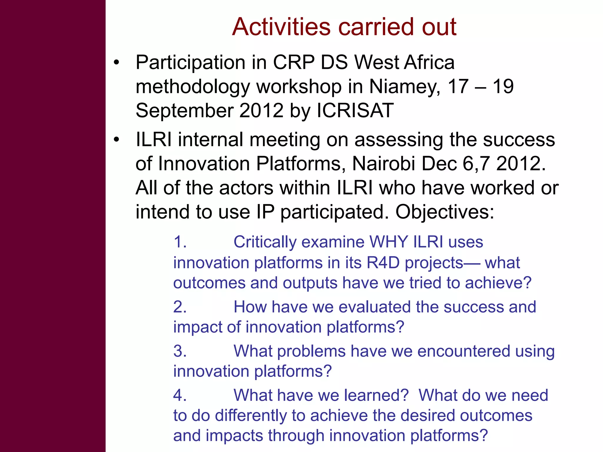Activities carried out
• Participation in CRP DS West Africa
methodology workshop in Niamey, 17 – 19
September 2012 by ICRISAT
• ILRI internal meeting on assessing the success
of Innovation Platforms, Nairobi Dec 6,7 2012.
All of the actors within ILRI who have worked or
intend to use IP participated. Objectives:
1. Critically examine WHY ILRI uses
innovation platforms in its R4D projects— what
outcomes and outputs have we tried to achieve?
2. How have we evaluated the success and
impact of innovation platforms?
3. What problems have we encountered using
innovation platforms?
4. What have we learned? What do we need
to do differently to achieve the desired outcomes
and impacts through innovation platforms?
 