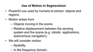 • Powerful cue used by humans to extract objects and
regions.
• Motion arises from
– Objects moving in the scene.
– Relative displacement between the sensing
system and the scene (e.g. robotic applications,
autonomous navigation).
• We will consider motion
– Spatially.
– In the frequency domain.
Use of Motion in Segmentaion
 