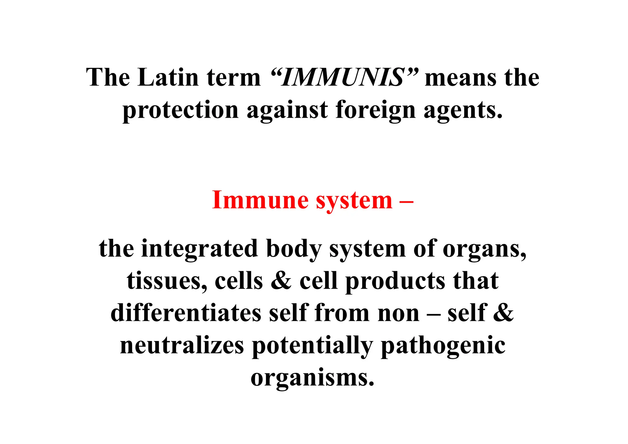 Immune system –
the integrated body system of organs,
tissues, cells & cell products that
differentiates self from non – self &
neutralizes potentially pathogenic
organisms.
The Latin term “IMMUNIS” means the
protection against foreign agents.
 