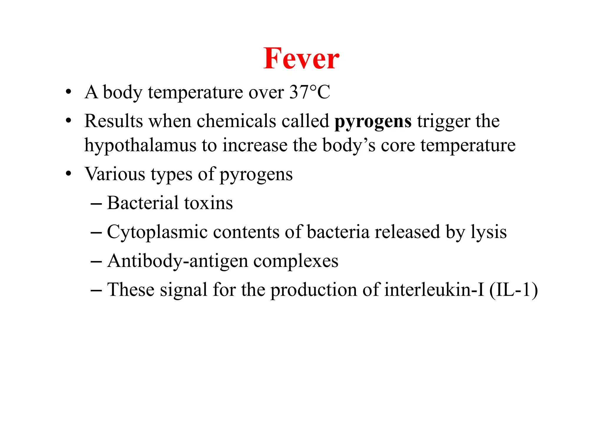 Fever
• A body temperature over 37C
• Results when chemicals called pyrogens trigger the
hypothalamus to increase the body’s core temperature
• Various types of pyrogens
– Bacterial toxins
– Cytoplasmic contents of bacteria released by lysis
– Antibody-antigen complexes
– These signal for the production of interleukin-I (IL-1)
 