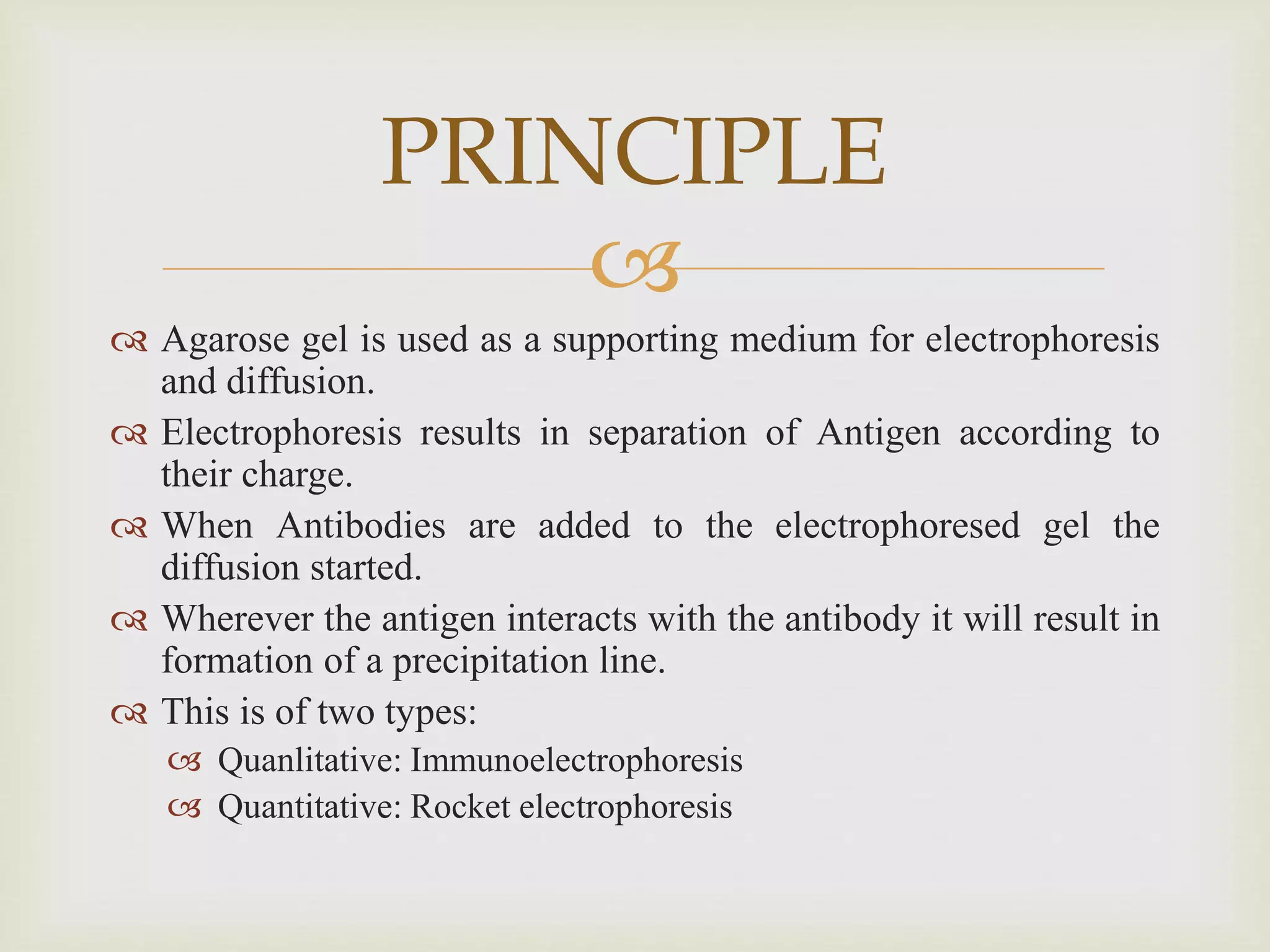 
 Agarose gel is used as a supporting medium for electrophoresis
and diffusion.
 Electrophoresis results in separation of Antigen according to
their charge.
 When Antibodies are added to the electrophoresed gel the
diffusion started.
 Wherever the antigen interacts with the antibody it will result in
formation of a precipitation line.
 This is of two types:
 Quanlitative: Immunoelectrophoresis
 Quantitative: Rocket electrophoresis
PRINCIPLE
 
