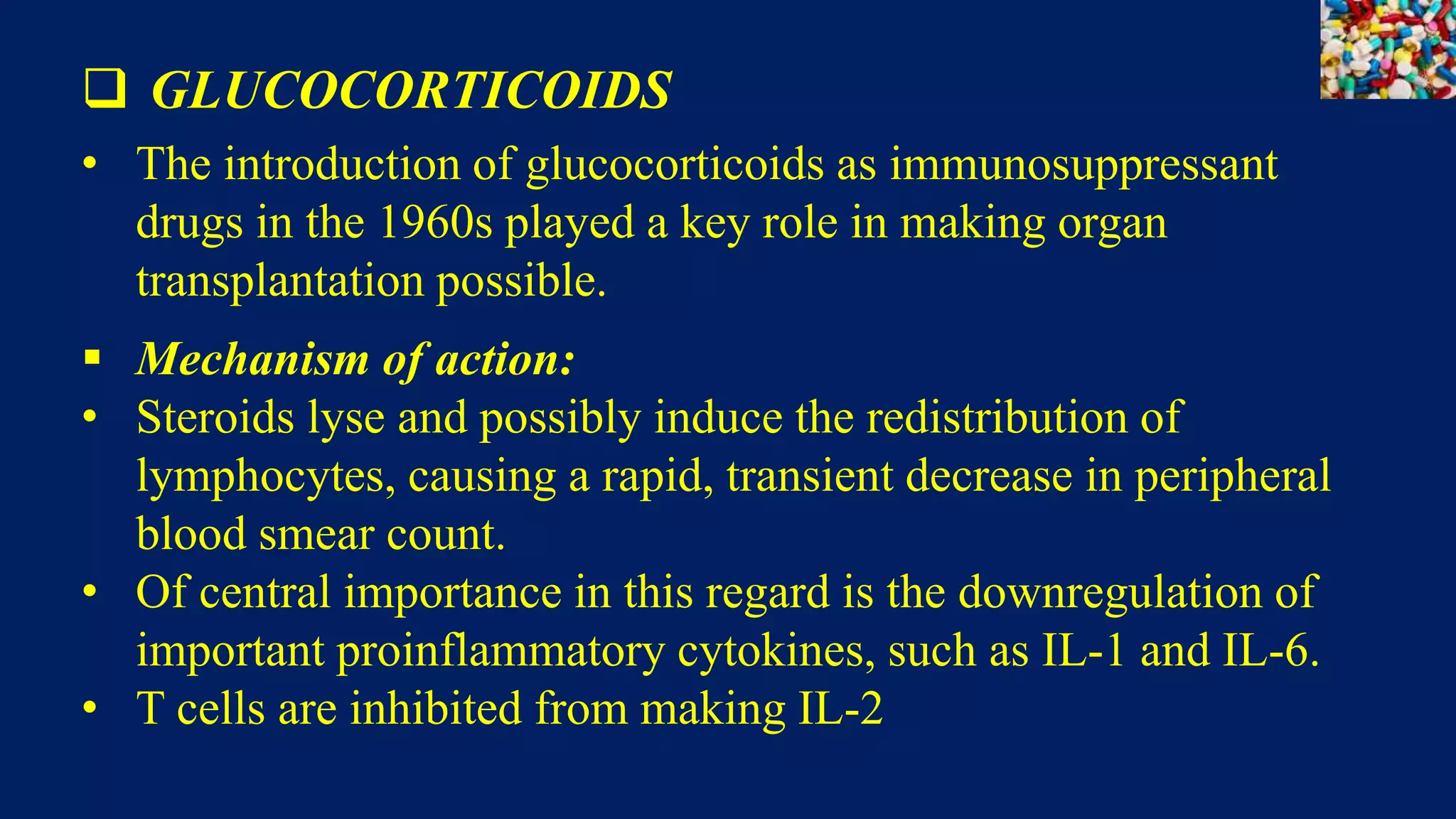 GLUCOCORTICOIDS
• The introduction of glucocorticoids as immunosuppressant
drugs in the 1960s played a key role in making organ
transplantation possible.
 Mechanism of action:
• Steroids lyse and possibly induce the redistribution of
lymphocytes, causing a rapid, transient decrease in peripheral
blood smear count.
• Of central importance in this regard is the downregulation of
important proinflammatory cytokines, such as IL-1 and IL-6.
• T cells are inhibited from making IL-2
 