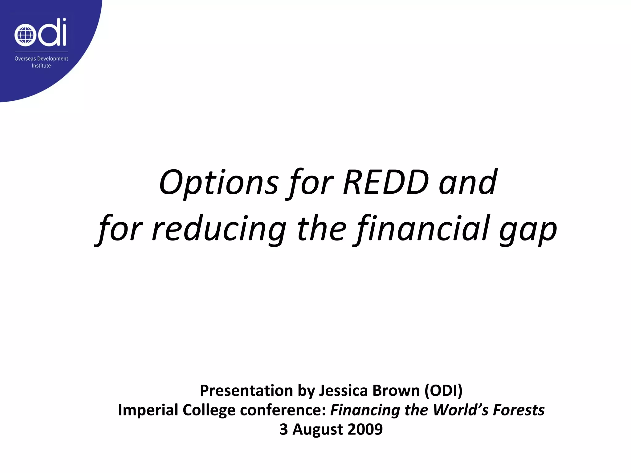 Options for REDD and for reducing the financial gap Presentation by Jessica Brown (ODI) Imperial College conference:  Financing the World’s Forests 3 August 2009 