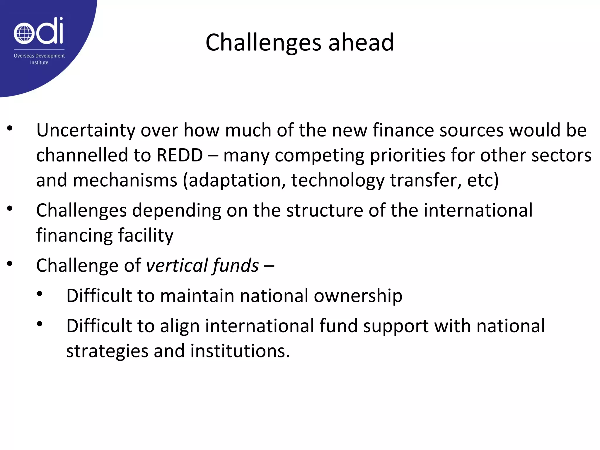 Challenges ahead Uncertainty over how much of the new finance sources would be channelled to REDD – many competing priorities for other sectors and mechanisms (adaptation, technology transfer, etc) Challenges depending on the structure of the international financing facility Challenge of  vertical funds  –  Difficult to maintain national ownership Difficult to align international fund support with national strategies and institutions.  