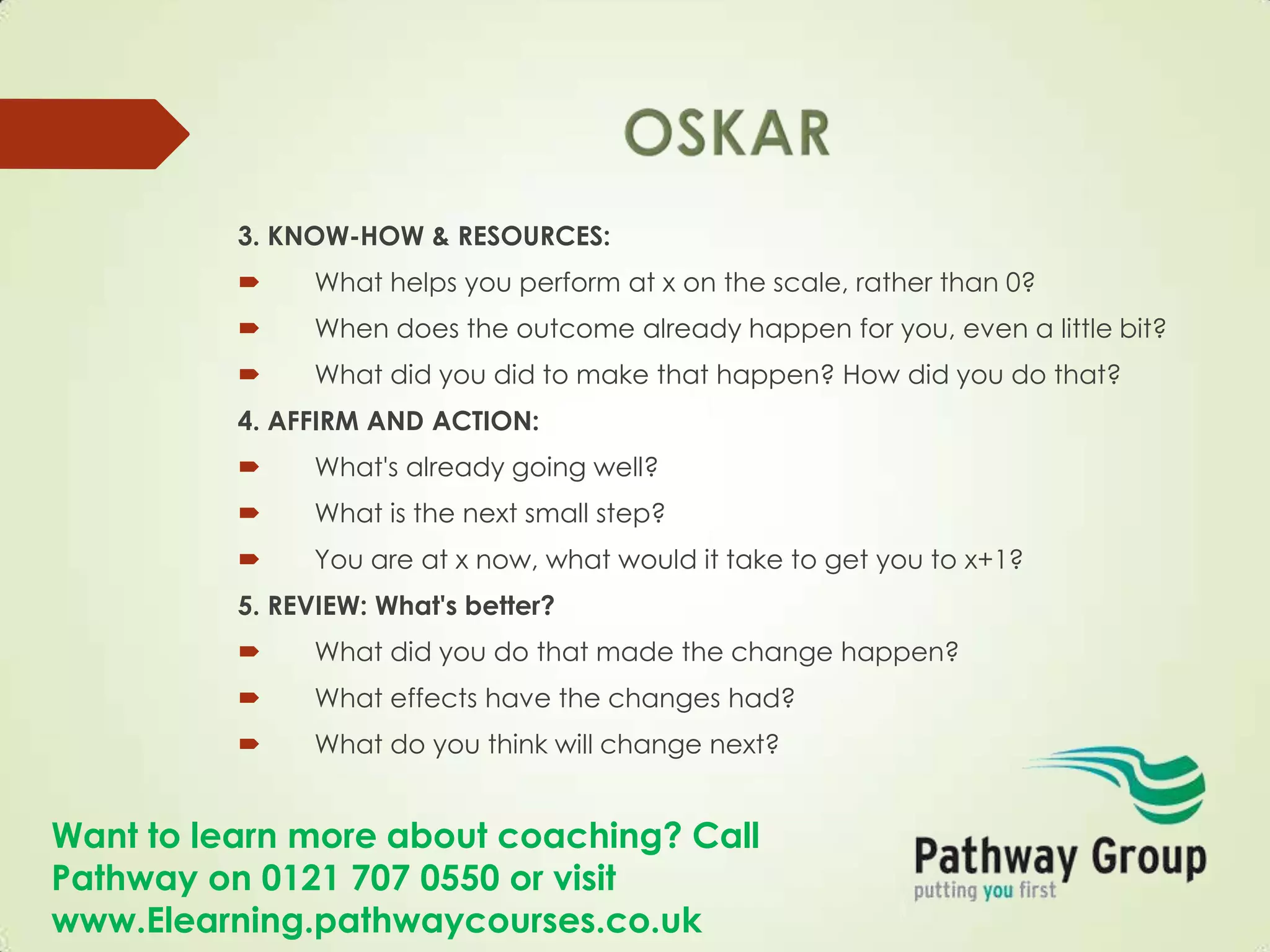 Want to learn more about coaching? Call
Pathway on 0121 707 0550 or visit
www.Elearning.pathwaycourses.co.uk
3. KNOW-HOW & RESOURCES:
 What helps you perform at x on the scale, rather than 0?
 When does the outcome already happen for you, even a little bit?
 What did you did to make that happen? How did you do that?
4. AFFIRM AND ACTION:
 What's already going well?
 What is the next small step?
 You are at x now, what would it take to get you to x+1?
5. REVIEW: What's better?
 What did you do that made the change happen?
 What effects have the changes had?
 What do you think will change next?
 