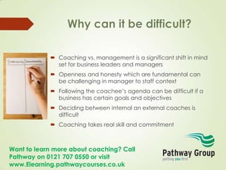Want to learn more about coaching? Call
Pathway on 0121 707 0550 or visit
www.Elearning.pathwaycourses.co.uk
 Coaching vs. management is a significant shift in mind
set for business leaders and managers
 Openness and honesty which are fundamental can
be challenging in manager to staff context
 Following the coachee’s agenda can be difficult if a
business has certain goals and objectives
 Deciding between internal an external coaches is
difficult
 Coaching takes real skill and commitment
 