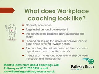 Want to learn more about coaching? Call
Pathway on 0121 707 0550 or visit
www.Elearning.pathwaycourses.co.uk
What does Workplace
coaching look like?
 Generally one-to-one
 Targeted at personal development
 The person being coached gains awareness and
insight
 Focused on helping the individual achieve specific
goals and is directed towards action
 The coaching discussion is based on the coachee’s
agenda and needs, not the coach’s
 It requires an honest and open relationship between
the coach and the coachee
 
