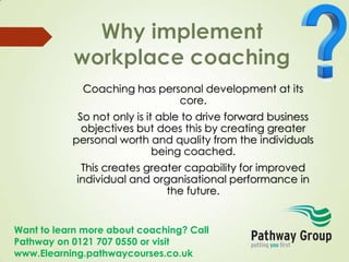 Want to learn more about coaching? Call
Pathway on 0121 707 0550 or visit
www.Elearning.pathwaycourses.co.uk
Coaching has personal development at its
core.
So not only is it able to drive forward business
objectives but does this by creating greater
personal worth and quality from the individuals
being coached.
This creates greater capability for improved
individual and organisational performance in
the future.
 