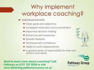 Want to learn more about coaching? Call
Pathway on 0121 707 0550 or visit
www.Elearning.pathwaycourses.co.uk
Why implement
workplace coaching?
 Individual benefits
 Clear goals and objectives
 Increased motivation and commitment
 Improved decision making
 Enhanced self-awareness
 Greater flexibility
 Increased self-confidence
 Ability to work independently
 A greater sense of responsibility for their own
actions and results
 