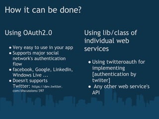 How it can be done?

Using OAuth2.0                     Using lib/class of
                                   individual web
 ● Very easy to use in your app    services
 ● Supports major social
   network's authentication
   flow                             ● Using twitteroauth for
 ● facebook, Google, LinkedIn,        implementing
   Windows Live ...                   [authentication by
 ● Doesn't supports                   twiiter]
   Twitter: https://dev.twitter.    ●  Any other web service's
  com/discussions/397
                                      API
 