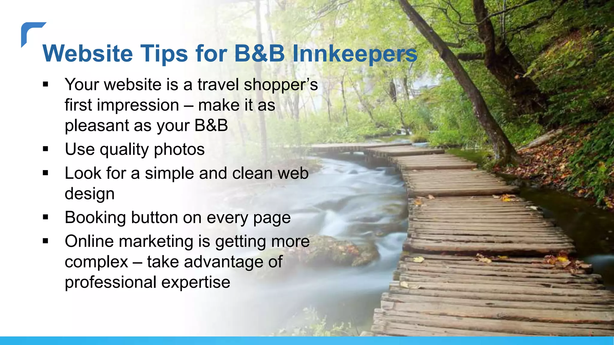 Website Tips for B&B Innkeepers
 Your website is a travel shopper’s
first impression – make it as
pleasant as your B&B
 Use quality photos
 Look for a simple and clean web
design
 Booking button on every page
 Online marketing is getting more
complex – take advantage of
professional expertise
 