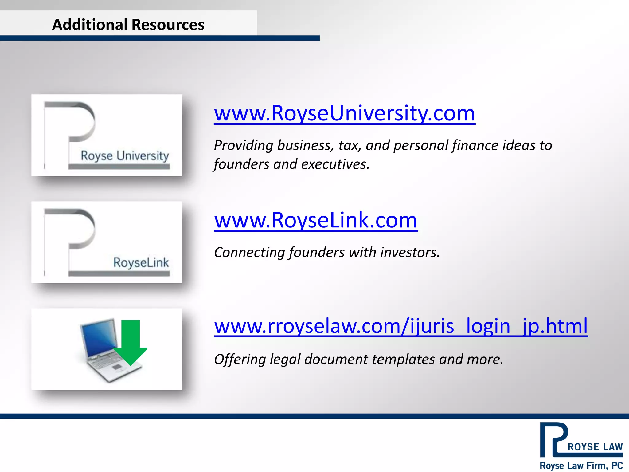 Additional Resources




                       www.RoyseUniversity.com
                       Providing business, tax, and personal finance ideas to
                       founders and executives.


                       www.RoyseLink.com
                       Connecting founders with investors.



                       www.rroyselaw.com/ijuris_login_jp.html
                       Offering legal document templates and more.
 
