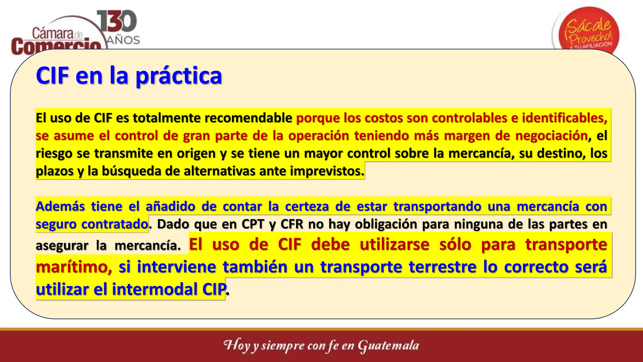 CIF en la práctica
El uso de CIF es totalmente recomendable porque los costos son controlables e identificables,
se asume el control de gran parte de la operación teniendo más margen de negociación, el
riesgo se transmite en origen y se tiene un mayor control sobre la mercancía, su destino, los
plazos y la búsqueda de alternativas ante imprevistos.
Además tiene el añadido de contar la certeza de estar transportando una mercancía con
seguro contratado. Dado que en CPT y CFR no hay obligación para ninguna de las partes en
asegurar la mercancía. El uso de CIF debe utilizarse sólo para transporte
marítimo, si interviene también un transporte terrestre lo correcto será
utilizar el intermodal CIP.
 