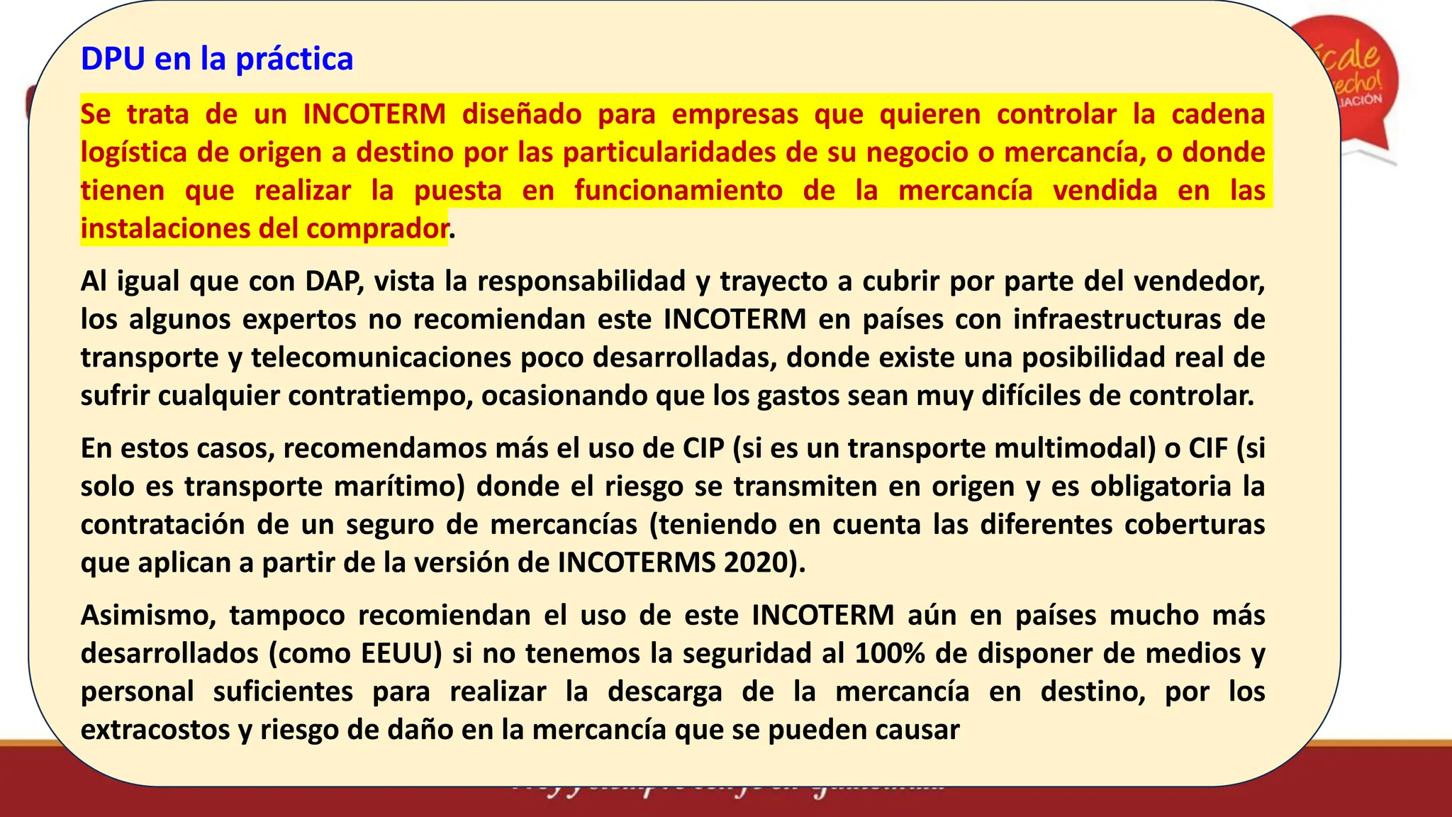 DPU en la práctica
Se trata de un INCOTERM diseñado para empresas que quieren controlar la cadena
logística de origen a destino por las particularidades de su negocio o mercancía, o donde
tienen que realizar la puesta en funcionamiento de la mercancía vendida en las
instalaciones del comprador.
Al igual que con DAP, vista la responsabilidad y trayecto a cubrir por parte del vendedor,
los algunos expertos no recomiendan este INCOTERM en países con infraestructuras de
transporte y telecomunicaciones poco desarrolladas, donde existe una posibilidad real de
sufrir cualquier contratiempo, ocasionando que los gastos sean muy difíciles de controlar.
En estos casos, recomendamos más el uso de CIP (si es un transporte multimodal) o CIF (si
solo es transporte marítimo) donde el riesgo se transmiten en origen y es obligatoria la
contratación de un seguro de mercancías (teniendo en cuenta las diferentes coberturas
que aplican a partir de la versión de INCOTERMS 2020).
Asimismo, tampoco recomiendan el uso de este INCOTERM aún en países mucho más
desarrollados (como EEUU) si no tenemos la seguridad al 100% de disponer de medios y
personal suficientes para realizar la descarga de la mercancía en destino, por los
extracostos y riesgo de daño en la mercancía que se pueden causar
 