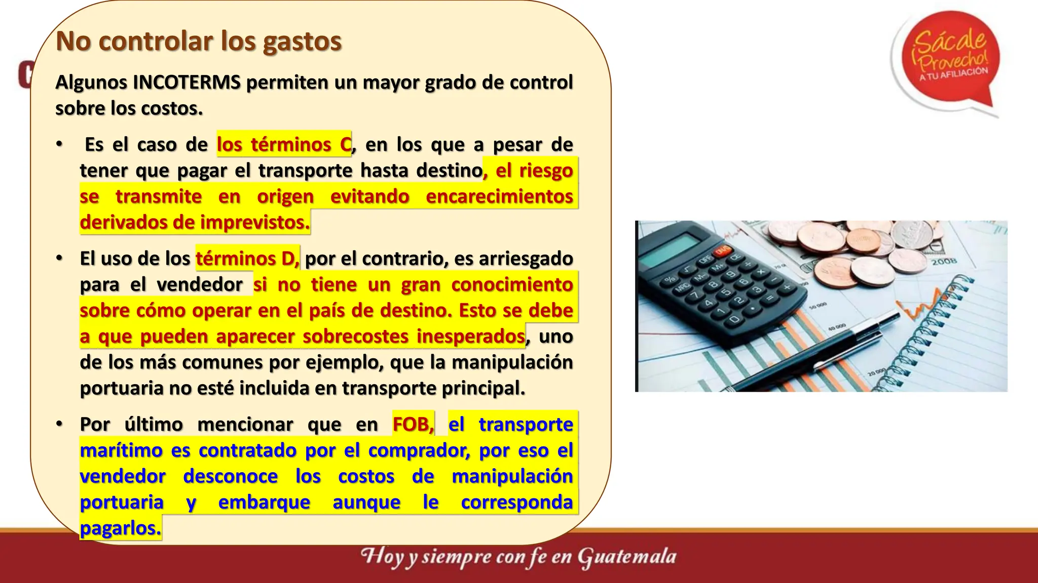 No controlar los gastos
Algunos INCOTERMS permiten un mayor grado de control
sobre los costos.
• Es el caso de los términos C, en los que a pesar de
tener que pagar el transporte hasta destino, el riesgo
se transmite en origen evitando encarecimientos
derivados de imprevistos.
• El uso de los términos D, por el contrario, es arriesgado
para el vendedor si no tiene un gran conocimiento
sobre cómo operar en el país de destino. Esto se debe
a que pueden aparecer sobrecostes inesperados, uno
de los más comunes por ejemplo, que la manipulación
portuaria no esté incluida en transporte principal.
• Por último mencionar que en FOB, el transporte
marítimo es contratado por el comprador, por eso el
vendedor desconoce los costos de manipulación
portuaria y embarque aunque le corresponda
pagarlos.
 