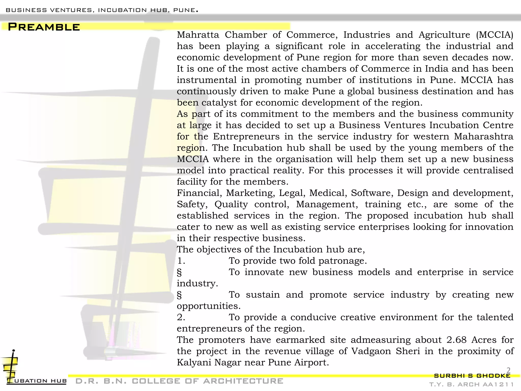 SURBHI S GHODKE
T.Y. B. ARCH AA1211
BUSINESS VENTURES, INCUBATION HUB, PUNE.
Mahratta Chamber of Commerce, Industries and Agriculture (MCCIA)
has been playing a significant role in accelerating the industrial and
economic development of Pune region for more than seven decades now.
It is one of the most active chambers of Commerce in India and has been
instrumental in promoting number of institutions in Pune. MCCIA has
continuously driven to make Pune a global business destination and has
been catalyst for economic development of the region.
As part of its commitment to the members and the business community
at large it has decided to set up a Business Ventures Incubation Centre
for the Entrepreneurs in the service industry for western Maharashtra
region. The Incubation hub shall be used by the young members of the
MCCIA where in the organisation will help them set up a new business
model into practical reality. For this processes it will provide centralised
facility for the members.
Financial, Marketing, Legal, Medical, Software, Design and development,
Safety, Quality control, Management, training etc., are some of the
established services in the region. The proposed incubation hub shall
cater to new as well as existing service enterprises looking for innovation
in their respective business.
The objectives of the Incubation hub are,
1. To provide two fold patronage.
§ To innovate new business models and enterprise in service
industry.
§ To sustain and promote service industry by creating new
opportunities.
2. To provide a conducive creative environment for the talented
entrepreneurs of the region.
The promoters have earmarked site admeasuring about 2.68 Acres for
the project in the revenue village of Vadgaon Sheri in the proximity of
Kalyani Nagar near Pune Airport.
Preamble
d.r. b.n. college of architecture
2
 