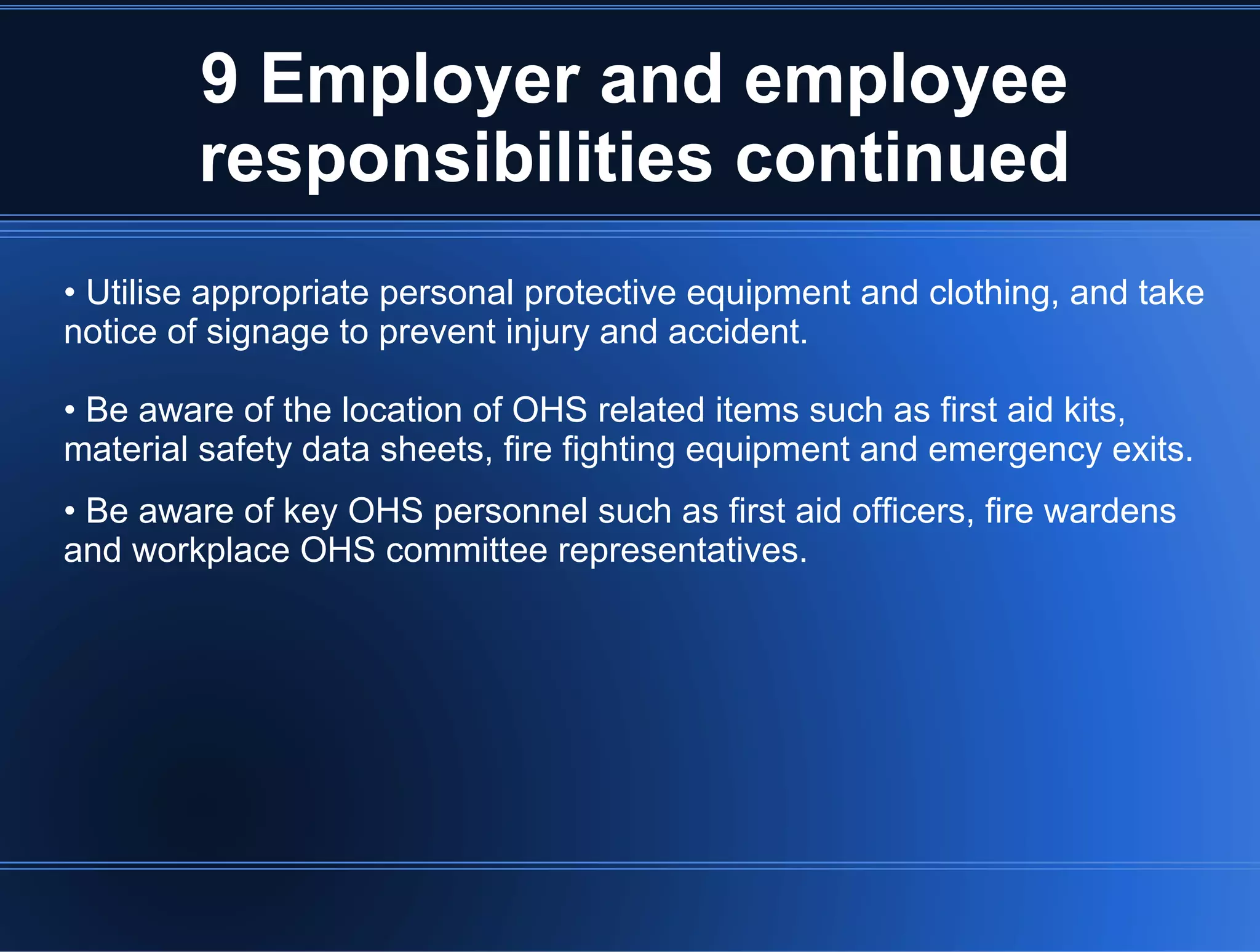 9 Employer and employee
responsibilities continued
• Utilise appropriate personal protective equipment and clothing, and take
notice of signage to prevent injury and accident.
• Be aware of the location of OHS related items such as first aid kits,
material safety data sheets, fire fighting equipment and emergency exits.
• Be aware of key OHS personnel such as first aid officers, fire wardens
and workplace OHS committee representatives.
 