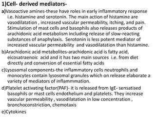 1)Cell- derived mediators-
a)Vasoactive amines-these have roles in early inflammatory response
i.e. histamine and serotonin. The main action of histamine are
vasodilatation , increased vascular permeability, itching, and pain.
Stimulation of mast cells and basophils also releases products of
arachidonic acid metabolism including release of slow-reacting
substances of anaphylaxis. Serotonin is less potent mediator of
increased vascular permeability and vasodilatation than histamine.
b)Arachidonic acid metabolites-arachidonic acid is fatty acid,
eicosatraenoic acid and it has two main sources i.e. from diet
directly and conversion of essential fatty acids
c)Lysosomal components-the inflammatory cells neutrophils and
monocytes contain lysosomal granules which on release elaborate a
variety of mediators of inflammmation.
d)Platelet activating factor(PAF)- it is released from IgE- sensatised
basophils or mast cells endothelium and platelets. They increase
vascular permeability , vasodilatation in low concentration ,
bronchoconstriction, chemotaxis
e)Cytokines
 