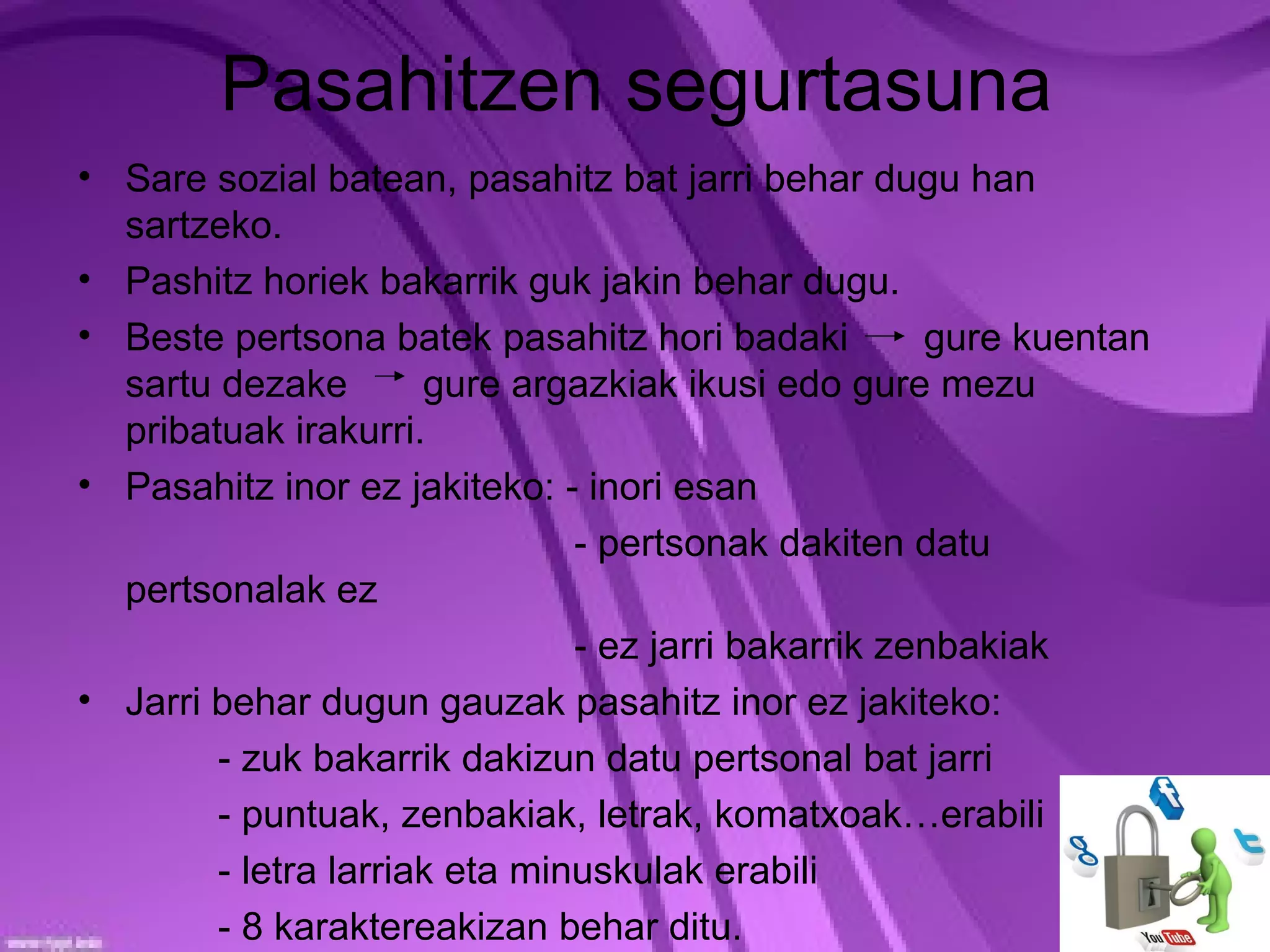 Pasahitzen segurtasuna
• Sare sozial batean, pasahitz bat jarri behar dugu han
  sartzeko.
• Pashitz horiek bakarrik guk jakin behar dugu.
• Beste pertsona batek pasahitz hori badaki          gure kuentan
  sartu dezake        gure argazkiak ikusi edo gure mezu
  pribatuak irakurri.
• Pasahitz inor ez jakiteko: - inori esan
                               - pertsonak dakiten datu
  pertsonalak ez
                               - ez jarri bakarrik zenbakiak
• Jarri behar dugun gauzak pasahitz inor ez jakiteko:
        - zuk bakarrik dakizun datu pertsonal bat jarri
        - puntuak, zenbakiak, letrak, komatxoak…erabili
        - letra larriak eta minuskulak erabili
        - 8 karaktereakizan behar ditu.
 