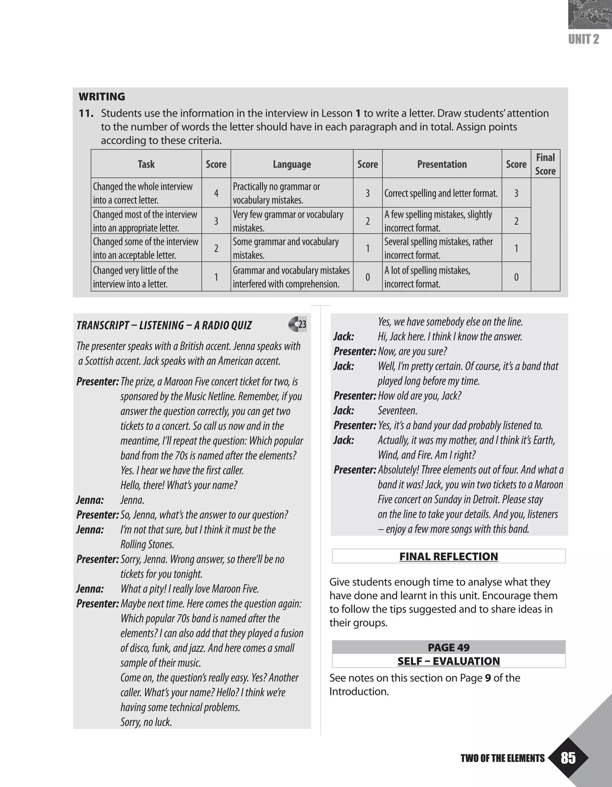 85
TWO OF THE ELEMENTS
UNIT 2
	 Yes, we have somebody else on the line.
Jack: 	 Hi, Jack here. I think I know the answer.
Presenter: Now, are you sure?
Jack: 	 Well, I’m pretty certain. Of course, it’s a band that
played long before my time.
Presenter: How old are you, Jack?
Jack: 	Seventeen.
Presenter: Yes, it’s a band your dad probably listened to.
Jack: 	 Actually, it was my mother, and I think it’s Earth,
Wind, and Fire. Am I right?
Presenter: Absolutely! Three elements out of four. And what a
band it was! Jack, you win two tickets to a Maroon
Five concert on Sunday in Detroit. Please stay 		
on the line to take your details. And you, listeners
– enjoy a few more songs with this band.
TRANSCRIPT – LISTENING – A RADIO QUIZ 	 23
The presenter speaks with a British accent. Jenna speaks with
a Scottish accent. Jack speaks with an American accent.
Presenter:	The prize, a Maroon Five concert ticket for two, is
sponsored by the Music Netline. Remember, if you
answer the question correctly, you can get two 	
tickets to a concert. So call us now and in the
meantime, I’ll repeat the question: Which popular
band from the 70s is named after the elements?
Yes. I hear we have the first caller.
	 Hello, there! What’s your name?
Jenna: 	Jenna.
Presenter:	So, Jenna, what’s the answer to our question?
Jenna: 	 I’m not that sure, but I think it must be the
Rolling Stones.
Presenter: Sorry, Jenna. Wrong answer, so there’ll be no
tickets for you tonight.
Jenna: 	 What a pity! I really love Maroon Five.
Presenter: Maybe next time. Here comes the question again:
Which popular 70s band is named after the
elements? I can also add that they played a fusion
of disco, funk, and jazz. And here comes a small
sample of their music.
	 Come on, the question’s really easy. Yes? Another
	 caller. What’s your name? Hello? I think we’re
having some technical problems.
	 Sorry, no luck.
WRITING
11.	 Students use the information in the interview in Lesson 1 to write a letter. Draw students’attention
	 	 to the number of words the letter should have in each paragraph and in total. Assign points
according to these criteria.
	
Task Score Language Score Presentation Score
Final
Score
Changed the whole interview
into a correct letter.
4
Practically no grammar or
vocabulary mistakes.
3 Correct spelling and letter format. 3
Changed most of the interview
into an appropriate letter.
3
Very few grammar or vocabulary
mistakes.
2
A few spelling mistakes, slightly
incorrect format.
2
Changed some of the interview
into an acceptable letter.
2
Some grammar and vocabulary
mistakes.
1
Several spelling mistakes, rather
incorrect format.
1
Changed very little of the
interview into a letter.
1
Grammar and vocabulary mistakes
interfered with comprehension.
0
A lot of spelling mistakes,
incorrect format.	
0
FINAL REFLECTION
Give students enough time to analyse what they
have done and learnt in this unit. Encourage them
to follow the tips suggested and to share ideas in
their groups.
PAGE 49
SELF – EVALUATION
See notes on this section on Page 9 of the
Introduction.
U2_TB_ING3_(062-093).indd 85 12-07-17 11:57
 