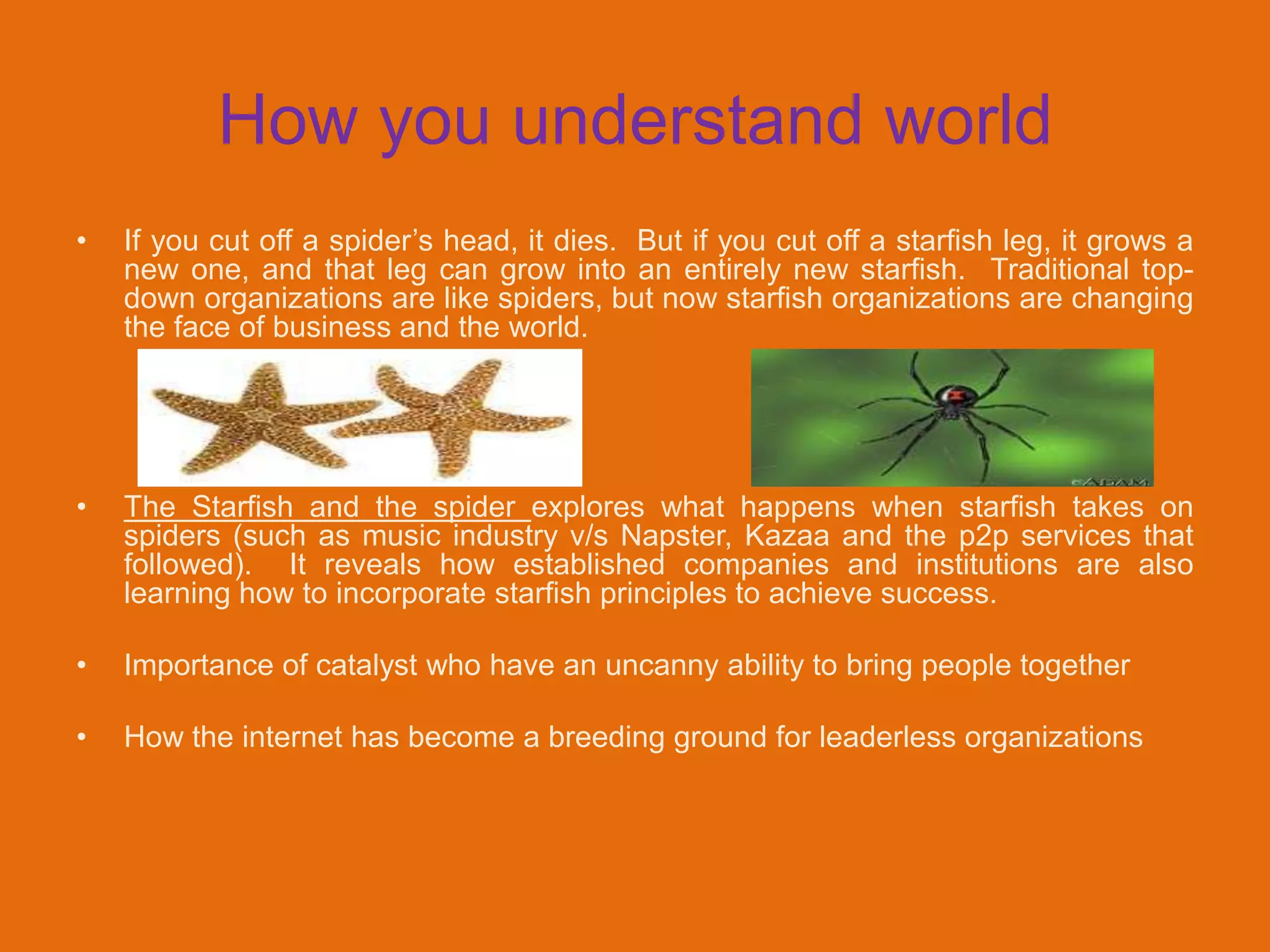 How you understand world
•   If you cut off a spider‟s head, it dies. But if you cut off a starfish leg, it grows a
    new one, and that leg can grow into an entirely new starfish. Traditional top-
    down organizations are like spiders, but now starfish organizations are changing
    the face of business and the world.




•   The Starfish and the spider explores what happens when starfish takes on
    spiders (such as music industry v/s Napster, Kazaa and the p2p services that
    followed). It reveals how established companies and institutions are also
    learning how to incorporate starfish principles to achieve success.

•   Importance of catalyst who have an uncanny ability to bring people together

•   How the internet has become a breeding ground for leaderless organizations
 