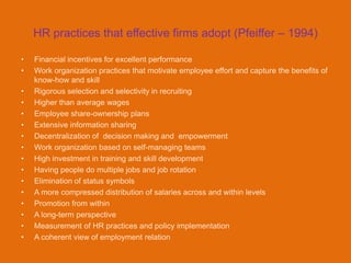 HR practices that effective firms adopt (Pfeiffer – 1994)

•   Financial incentives for excellent performance
•   Work organization practices that motivate employee effort and capture the benefits of
    know-how and skill
•   Rigorous selection and selectivity in recruiting
•   Higher than average wages
•   Employee share-ownership plans
•   Extensive information sharing
•   Decentralization of decision making and empowerment
•   Work organization based on self-managing teams
•   High investment in training and skill development
•   Having people do multiple jobs and job rotation
•   Elimination of status symbols
•   A more compressed distribution of salaries across and within levels
•   Promotion from within
•   A long-term perspective
•   Measurement of HR practices and policy implementation
•   A coherent view of employment relation
 