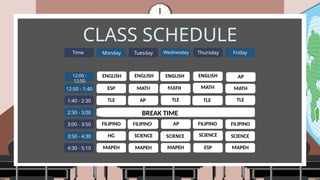 CLASS SCHEDULE
12:50 - 1:40
1:40 - 2:30
2:30 - 3:00
3:00 - 3:50
3:50 - 4:30
4:30 - 5:10
Time Monday Tuesday Wednesday Thursday Friday
ENGLISH
ESP
TLE
FILIPINO
HG
MAPEH
MATH
SCIENCE
BREAK TIME
ESP
AP
ENGLISH
MATH MATH
TLE
TLE TLE
AP
AP
12:00 - 12:50
12:00 - 12:50
12:00 -
12:50
FILIPINO FILIPINO FILIPINO
SCIENCE SCIENCE
MAPEH MAPEH
MAPEH
 