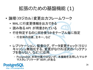 24 
拡張のための基盤機能(1) 
● 論理（ロジカル）変更出力フレームワーク 
● WALに行変更情報を出力できる 
● 読み取るAPI が用意されている 
● 行を特定するのに何を使うかをテーブル毎に指定 
– 行全体の旧値、主キー、など 
● レプリケーション、監査ログ、データ変更チェック（クエリ 
キャッシュ無効化する、変更がなければ次のバックアッ 
プを取らない、など）に応用 
– PostgreSQL本体付属ではないが、本機能を活用したマルチ 
マスタレプリケータ「BDR 」がある 
 