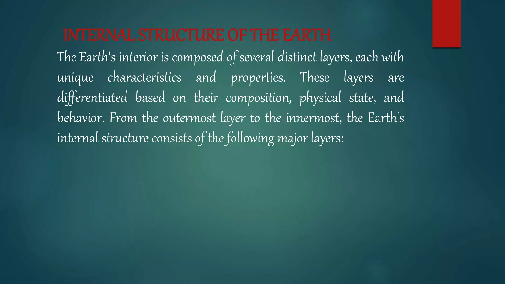 INTERNAL STRUCTURE OF THE EARTH
The Earth's interior is composed of several distinct layers, each with
unique characteristics and properties. These layers are
differentiated based on their composition, physical state, and
behavior. From the outermost layer to the innermost, the Earth's
internal structure consists of the following major layers:
 