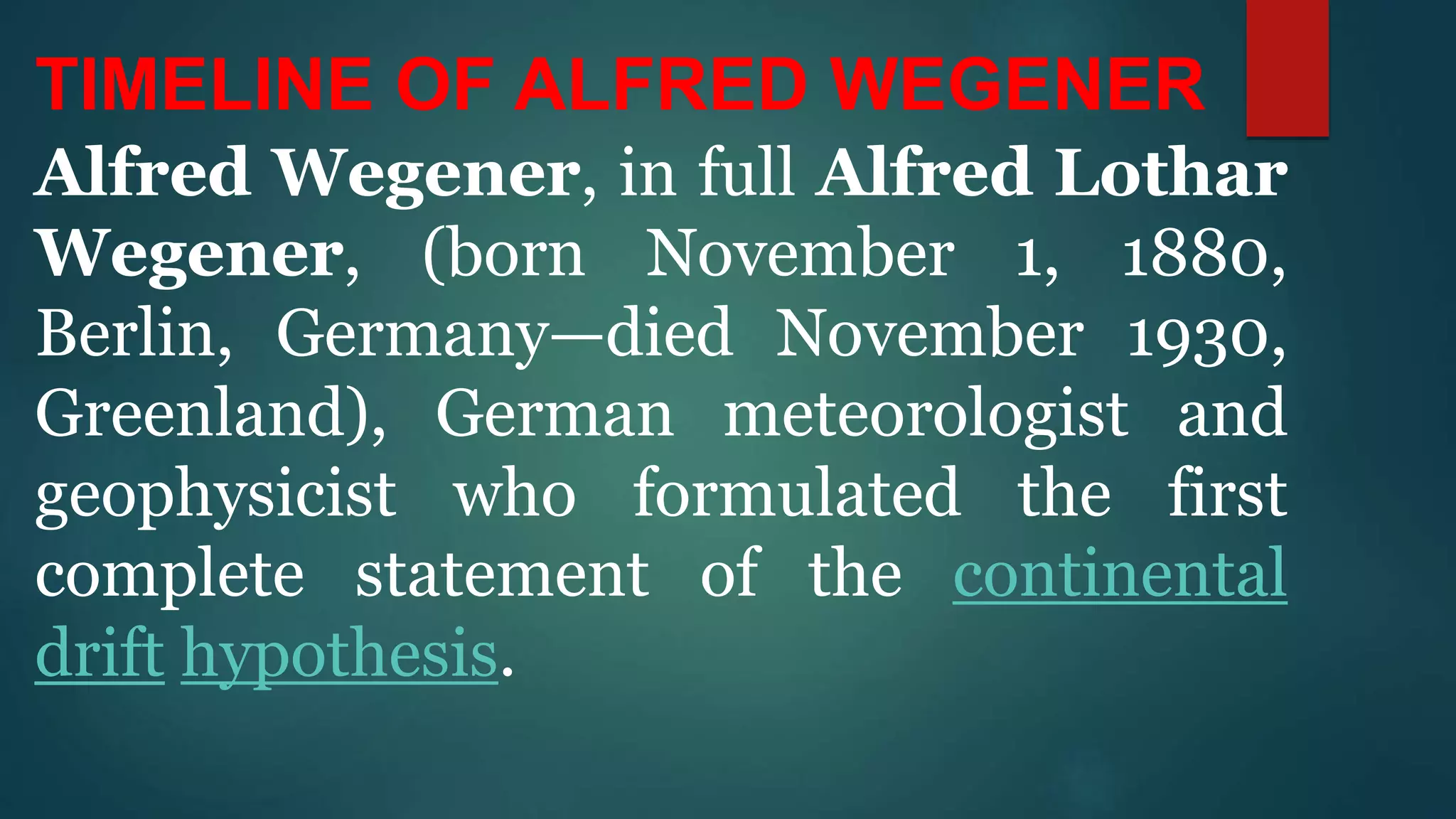 TIMELINE OF ALFRED WEGENER
Alfred Wegener, in full Alfred Lothar
Wegener, (born November 1, 1880,
Berlin, Germany—died November 1930,
Greenland), German meteorologist and
geophysicist who formulated the first
complete statement of the continental
drift hypothesis.
 
